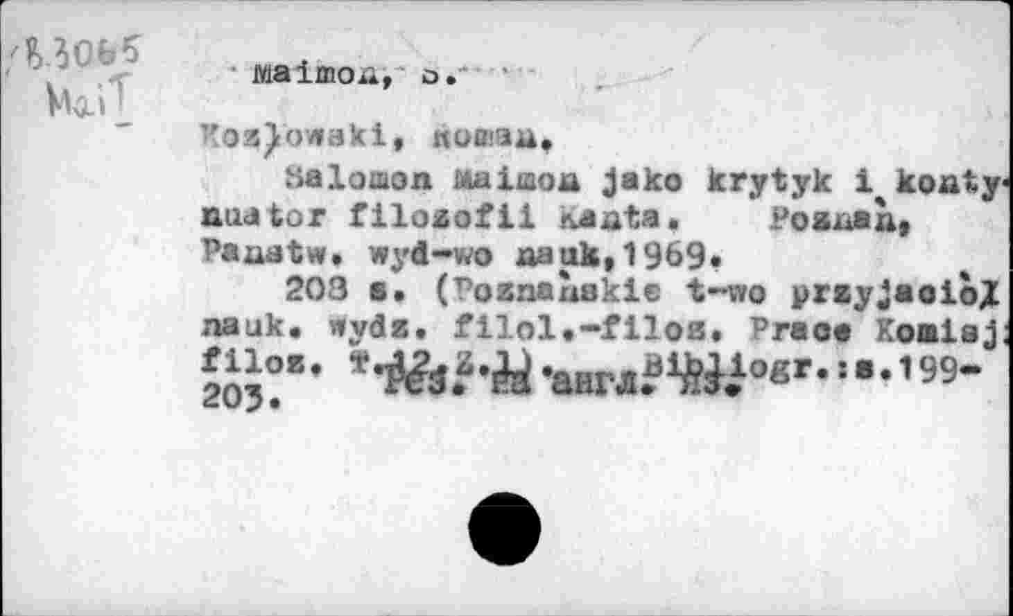 ﻿
wiaimoa, о.
PosQowaki, ttoœaa,
Salomon ма1шоа jako krytyk 1 ko at y aua tor filozofll naata.	Poenaà,
Paaatw. wyd-wo aauk,1969»
203 s« (Poznaîiekie t-wo przyjaoioj nauk. wydz. filol.-filoß. Praoa Komiaj
*^а.а-Й -англ?Ш’в’-=’•1